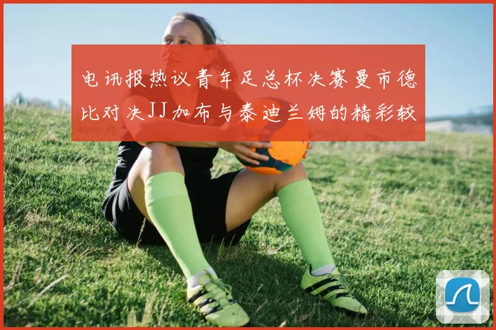 电讯报热议青年足总杯决赛曼市德比对决JJ加布与泰迪兰姆的精彩较量