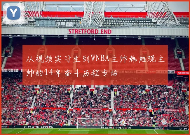 从视频实习生到WNBA主帅韩旭现主帅的14年奋斗历程专访