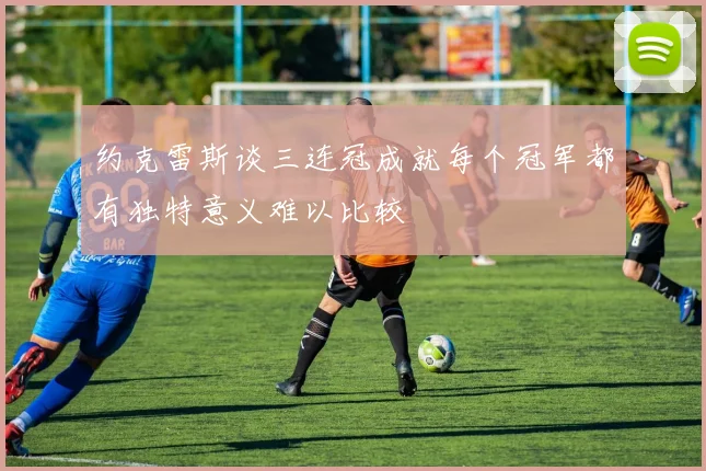 约克雷斯谈三连冠成就每个冠军都有独特意义难以比较