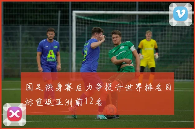 国足热身赛后力争提升世界排名目标重返亚洲前12名