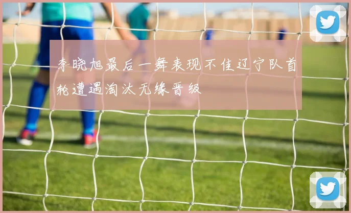 李晓旭最后一舞表现不佳辽宁队首轮遭遇淘汰无缘晋级