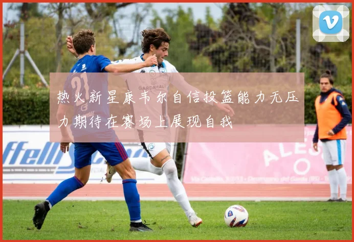 热火新星康韦尔自信投篮能力无压力期待在赛场上展现自我