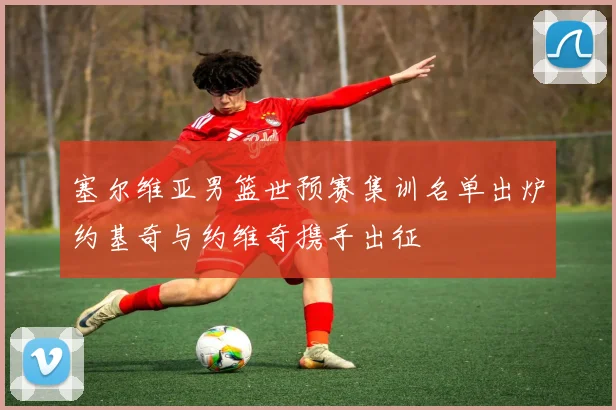 塞尔维亚男篮世预赛集训名单出炉约基奇与约维奇携手出征