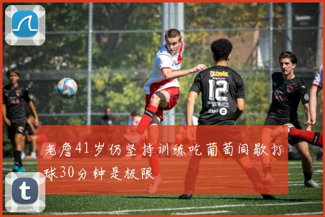 老詹41岁仍坚持训练吃葡萄间歇打球30分钟是极限