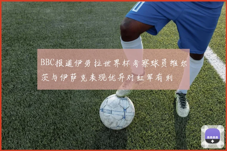 BBC报道伊劳拉世界杯考察球员维尔茨与伊萨克表现优异对红军有利